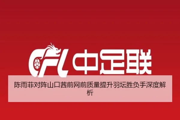 陈雨菲对阵山口茜前网前质量提升羽坛胜负手深度解析